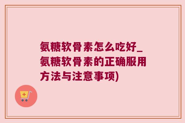氨糖软骨素怎么吃好_氨糖软骨素的正确服用方法与注意事项)