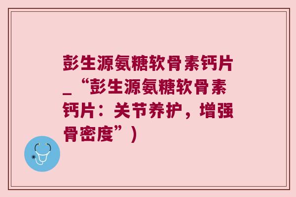 彭生源氨糖软骨素钙片_“彭生源氨糖软骨素钙片:关节养护,增强骨密度”) 彭生源氨糖软骨素钙片_“彭生源氨糖软骨素钙片:关节养护,增强骨密度”)
