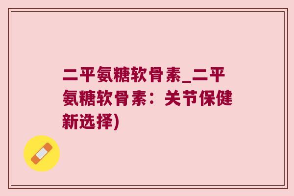 二平氨糖软骨素_二平氨糖软骨素:关节保健新选择) 二平氨糖软骨素_二平氨糖软骨素:关节保健新选择)