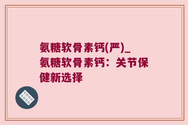 氨糖软骨素钙(严)_氨糖软骨素钙:关节保健新选择 氨糖软骨素钙(严)_氨糖软骨素钙:关节保健新选择