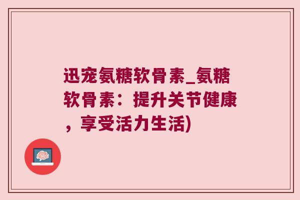 迅宠氨糖软骨素_氨糖软骨素:提升关节健康,享受活力生活) 迅宠氨糖软骨素_氨糖软骨素:提升关节健康,享受活力生活)