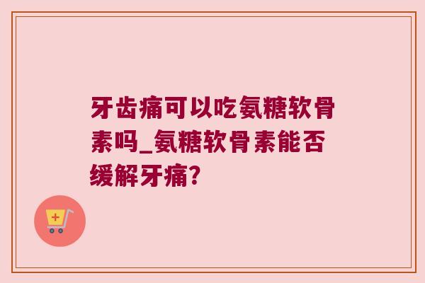 牙齿痛可以吃氨糖软骨素吗_氨糖软骨素能否缓解牙痛？
