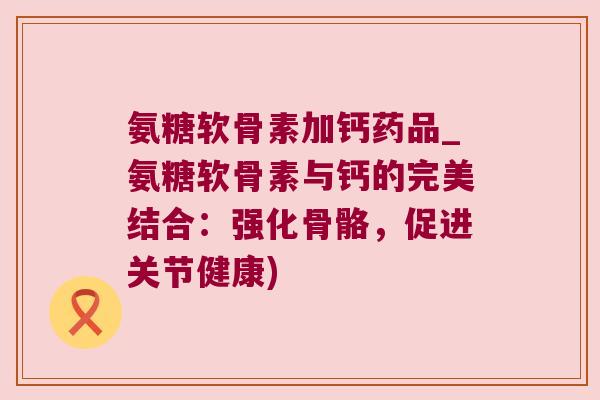 氨糖软骨素加钙药品_氨糖软骨素与钙的完美结合:强化骨骼,促进关节健康) 氨糖软骨素加钙药品_氨糖软骨素与钙的完美结合:强化骨骼,促进关节健康)