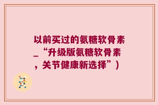 以前买过的氨糖软骨素_“升级版氨糖软骨素，关节健康新选择”)