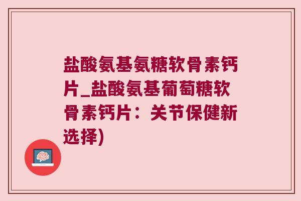 盐酸氨基氨糖软骨素钙片_盐酸氨基葡萄糖软骨素钙片：关节保健新选择)