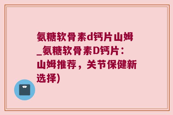 氨糖软骨素d钙片山姆_氨糖软骨素D钙片：山姆推荐，关节保健新选择)