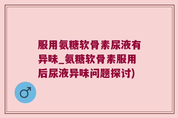 服用氨糖软骨素尿液有异味_氨糖软骨素服用后尿液异味问题探讨) 服用氨糖软骨素尿液有异味_氨糖软骨素服用后尿液异味问题探讨)