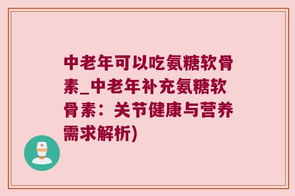 中老年可以吃氨糖软骨素_中老年补充氨糖软骨素：关节健康与营养需求解析)