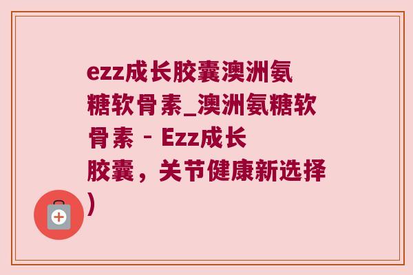 ezz成长胶囊澳洲氨糖软骨素_澳洲氨糖软骨素 - Ezz成长胶囊,关节健康新选择) ezz成长胶囊澳洲氨糖软骨素_澳洲氨糖软骨素 - Ezz成长胶囊,关节健康新选择)