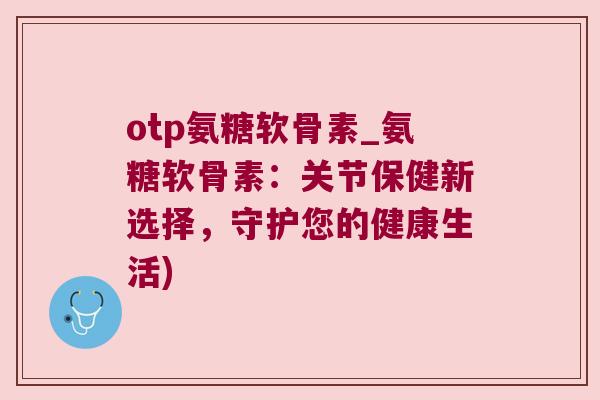 otp氨糖软骨素_氨糖软骨素:关节保健新选择,守护您的健康生活) otp氨糖软骨素_氨糖软骨素:关节保健新选择,守护您的健康生活)