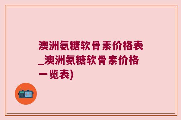 澳洲氨糖软骨素价格表_澳洲氨糖软骨素价格一览表) 澳洲氨糖软骨素价格表_澳洲氨糖软骨素价格一览表)