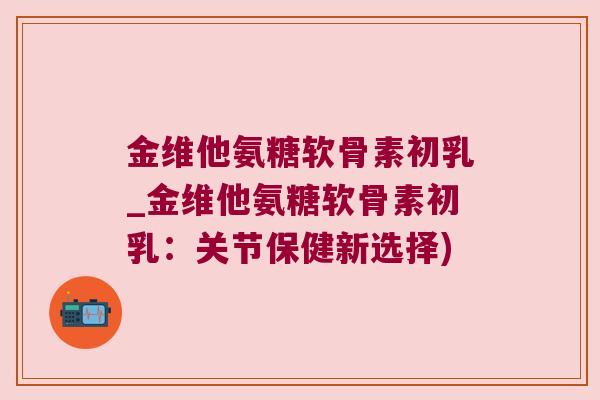 金维他氨糖软骨素初乳_金维他氨糖软骨素初乳：关节保健新选择)