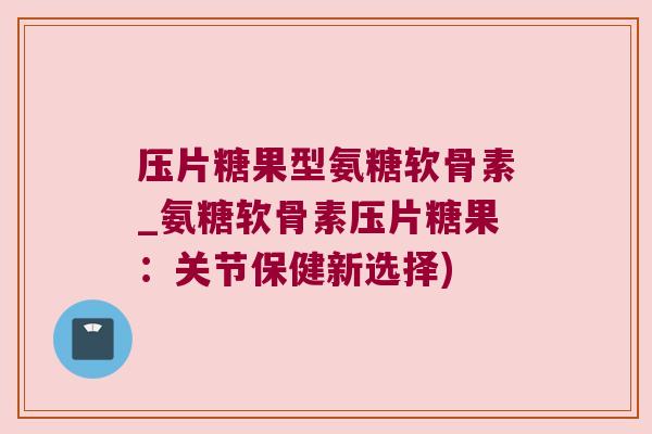 压片糖果型氨糖软骨素_氨糖软骨素压片糖果：关节保健新选择)