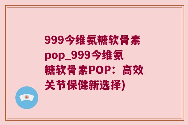 999今维氨糖软骨素pop_999今维氨糖软骨素POP：高效关节保健新选择)
