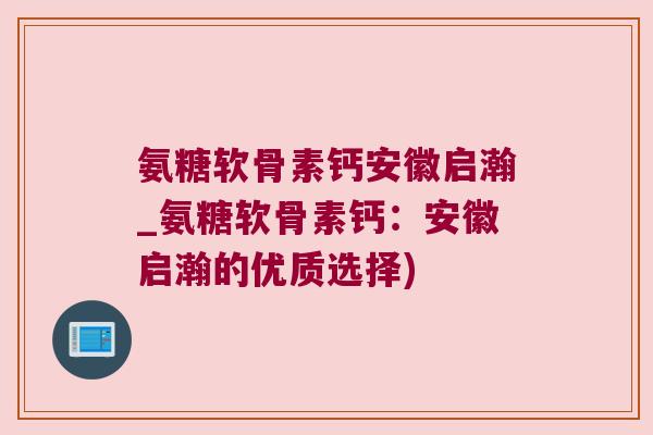 氨糖软骨素钙安徽启瀚_氨糖软骨素钙:安徽启瀚的优质选择) 氨糖软骨素钙安徽启瀚_氨糖软骨素钙:安徽启瀚的优质选择)