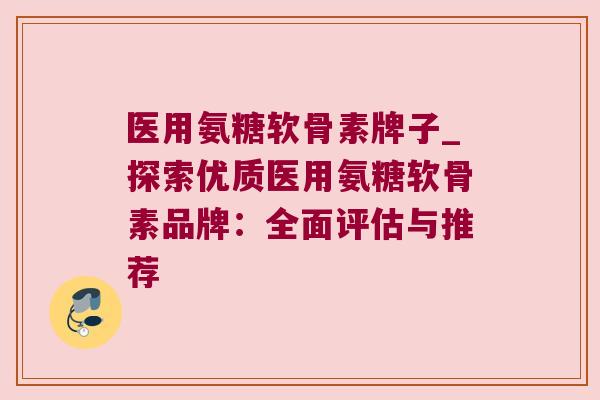 医用氨糖软骨素牌子_探索优质医用氨糖软骨素品牌：全面评估与推荐