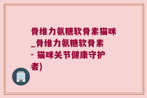 骨维力氨糖软骨素猫咪_骨维力氨糖软骨素 - 猫咪关节健康守护者)