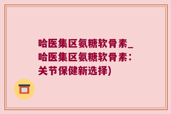 哈医集区氨糖软骨素_哈医集区氨糖软骨素：关节保健新选择)