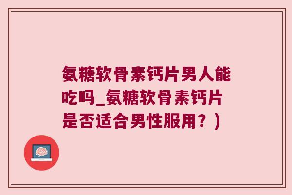 氨糖软骨素钙片男人能吃吗_氨糖软骨素钙片是否适合男性服用？)