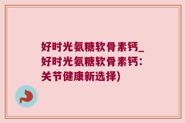 好时光氨糖软骨素钙_好时光氨糖软骨素钙:关节健康新选择) 好时光氨糖软骨素钙_好时光氨糖软骨素钙:关节健康新选择)