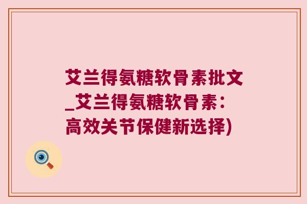 艾兰得氨糖软骨素批文_艾兰得氨糖软骨素:高效关节保健新选择) 艾兰得氨糖软骨素批文_艾兰得氨糖软骨素:高效关节保健新选择)