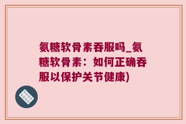 氨糖软骨素吞服吗_氨糖软骨素：如何正确吞服以保护关节健康)