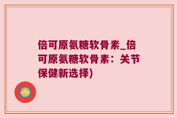 倍可原氨糖软骨素_倍可原氨糖软骨素:关节保健新选择) 倍可原氨糖软骨素_倍可原氨糖软骨素:关节保健新选择)