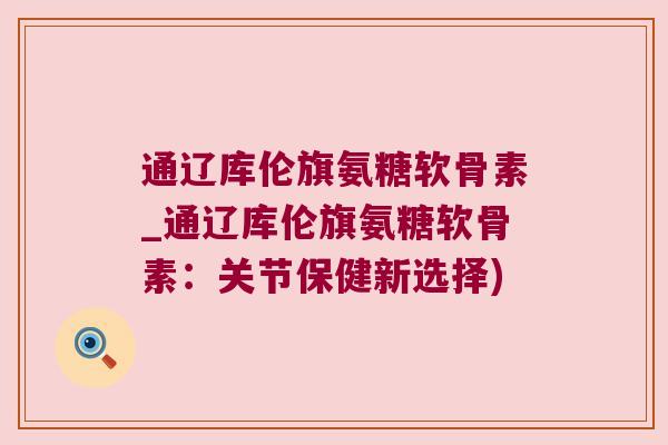 通辽库伦旗氨糖软骨素_通辽库伦旗氨糖软骨素：关节保健新选择)