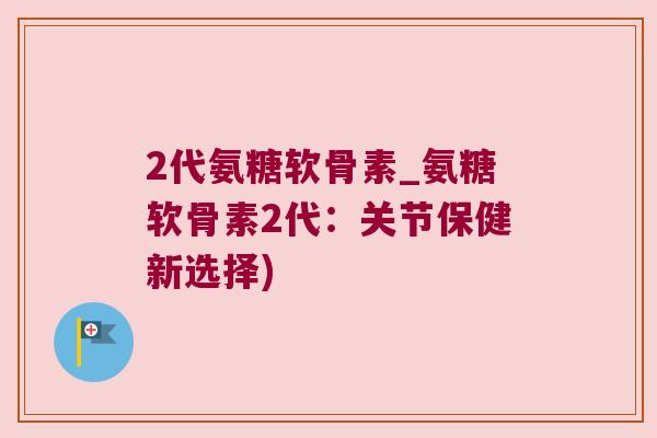 2代氨糖软骨素_氨糖软骨素2代：关节保健新选择)