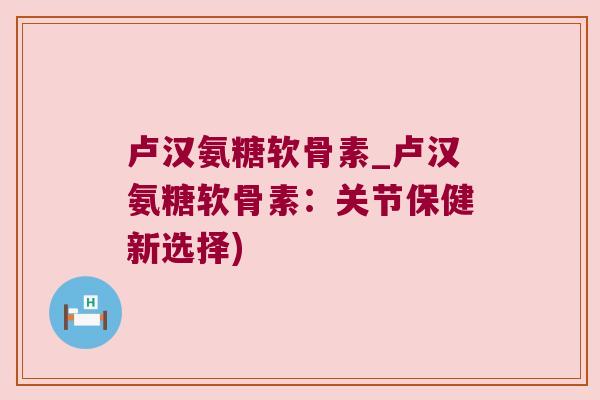 卢汉氨糖软骨素_卢汉氨糖软骨素：关节保健新选择)
