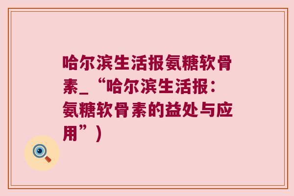 哈尔滨生活报氨糖软骨素_“哈尔滨生活报：氨糖软骨素的益处与应用”)