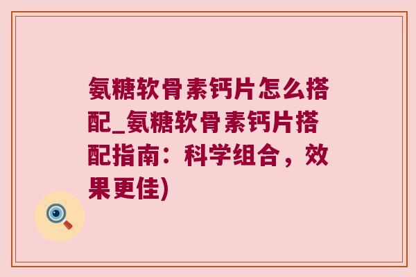 氨糖软骨素钙片怎么搭配_氨糖软骨素钙片搭配指南:科学组合,效果更佳) 氨糖软骨素钙片怎么搭配_氨糖软骨素钙片搭配指南:科学组合,效果更佳)