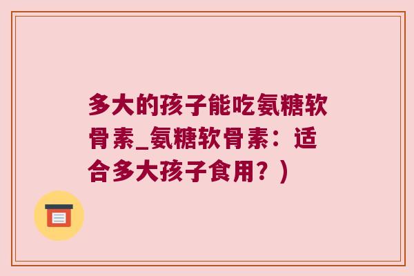 多大的孩子能吃氨糖软骨素_氨糖软骨素：适合多大孩子食用？)