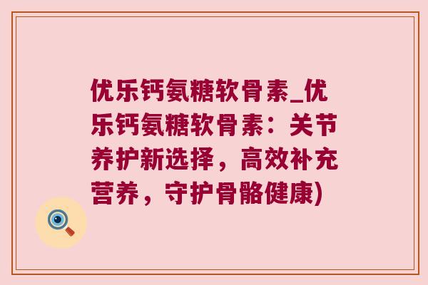 优乐钙氨糖软骨素_优乐钙氨糖软骨素:关节养护新选择,高效补充营养,守护骨骼健康) 优乐钙氨糖软骨素_优乐钙氨糖软骨素:关节养护新选择,高效补充营养,守护骨骼健康)