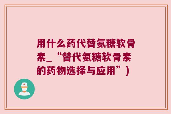 用什么药代替氨糖软骨素_“替代氨糖软骨素的选择与应用”)