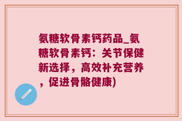 氨糖软骨素钙药品_氨糖软骨素钙：关节保健新选择，高效补充营养，促进骨骼健康)