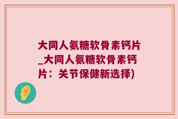 大同人氨糖软骨素钙片_大同人氨糖软骨素钙片:关节保健新选择) 大同人氨糖软骨素钙片_大同人氨糖软骨素钙片:关节保健新选择)