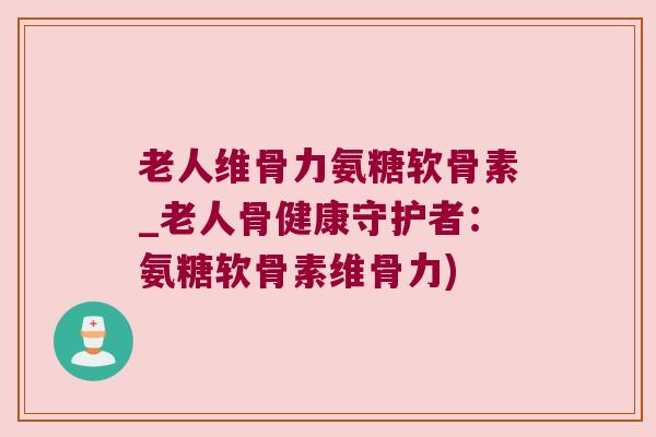 老人维骨力氨糖软骨素_老人骨健康守护者:氨糖软骨素维骨力) 老人维骨力氨糖软骨素_老人骨健康守护者:氨糖软骨素维骨力)