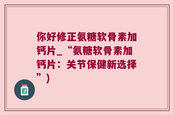 你好修正氨糖软骨素加钙片_“氨糖软骨素加钙片:关节保健新选择”) 你好修正氨糖软骨素加钙片_“氨糖软骨素加钙片:关节保健新选择”)