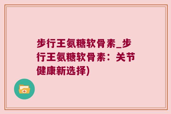 步行王氨糖软骨素_步行王氨糖软骨素：关节健康新选择)