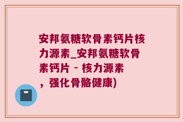 安邦氨糖软骨素钙片核力源素_安邦氨糖软骨素钙片 - 核力源素,强化骨骼健康) 安邦氨糖软骨素钙片核力源素_安邦氨糖软骨素钙片 - 核力源素,强化骨骼健康)