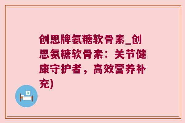 创思牌氨糖软骨素_创思氨糖软骨素：关节健康守护者，高效营养补充)