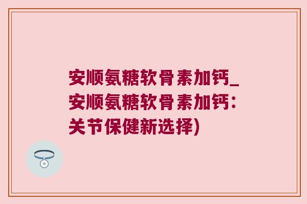 安顺氨糖软骨素加钙_安顺氨糖软骨素加钙:关节保健新选择) 安顺氨糖软骨素加钙_安顺氨糖软骨素加钙:关节保健新选择)
