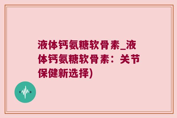 液体钙氨糖软骨素_液体钙氨糖软骨素：关节保健新选择)