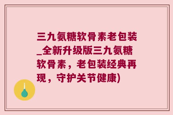 三九氨糖软骨素老包装_全新升级版三九氨糖软骨素，老包装经典再现，守护关节健康)