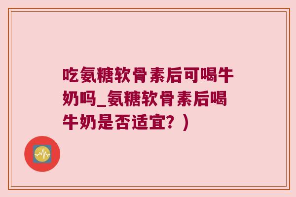 吃氨糖软骨素后可喝牛奶吗_氨糖软骨素后喝牛奶是否适宜？)