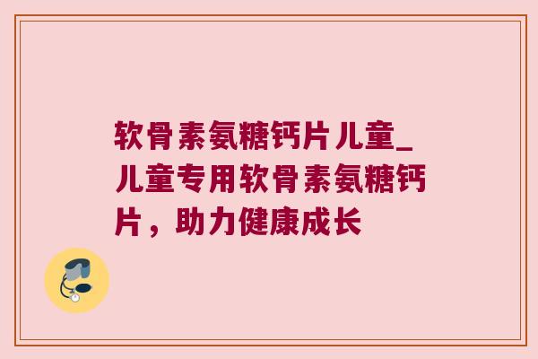 软骨素氨糖钙片儿童_儿童专用软骨素氨糖钙片，助力健康成长