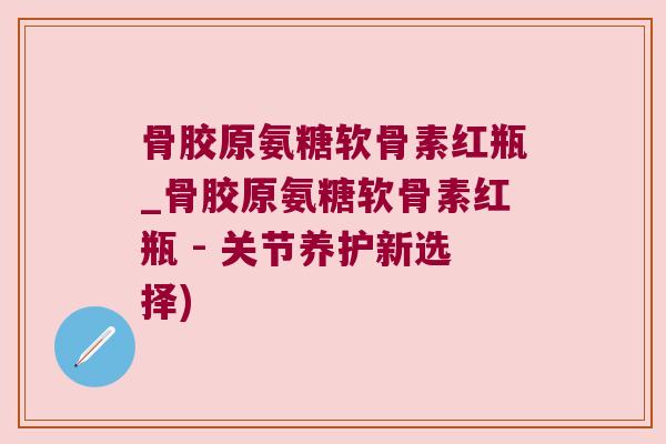骨胶原氨糖软骨素红瓶_骨胶原氨糖软骨素红瓶 - 关节养护新选择)