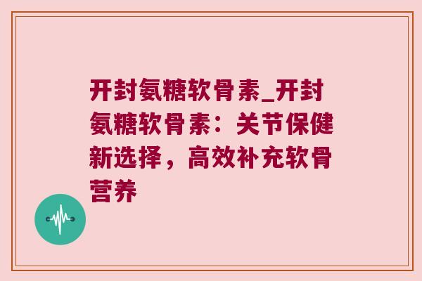 开封氨糖软骨素_开封氨糖软骨素：关节保健新选择，高效补充软骨营养