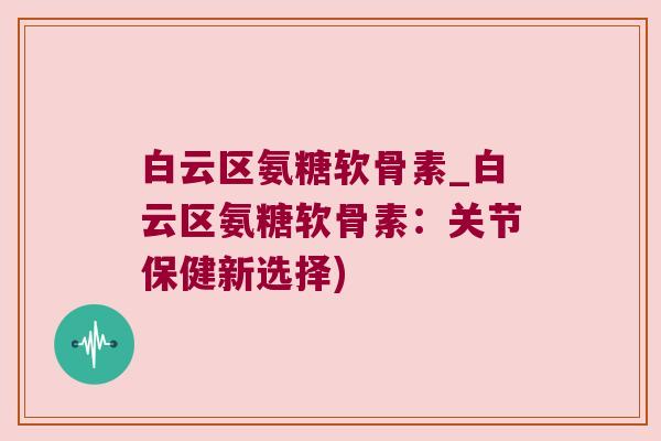 白云区氨糖软骨素_白云区氨糖软骨素:关节保健新选择) 白云区氨糖软骨素_白云区氨糖软骨素:关节保健新选择)